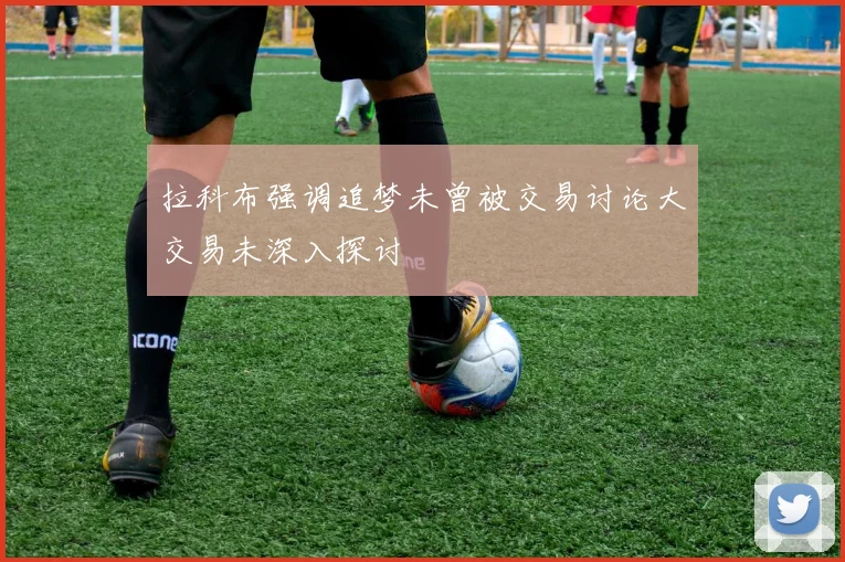 拉科布强调追梦未曾被交易讨论大交易未深入探讨