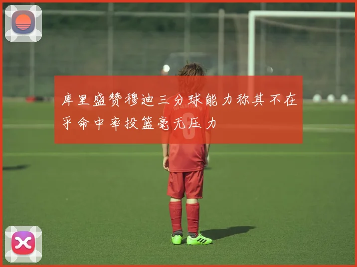 库里盛赞穆迪三分球能力称其不在乎命中率投篮毫无压力