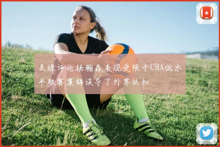 美媒评论杨瀚森表现受限于CBA低水平联赛集锦误导了外界认知