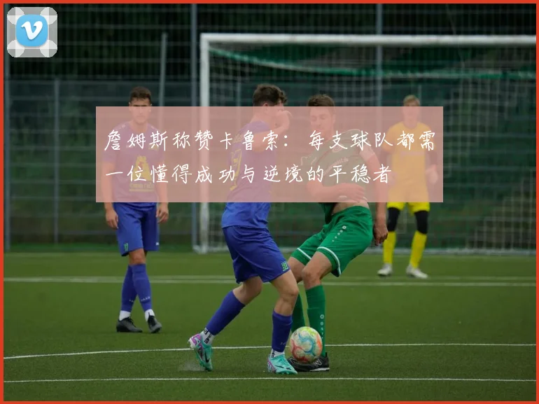 詹姆斯称赞卡鲁索：每支球队都需一位懂得成功与逆境的平稳者