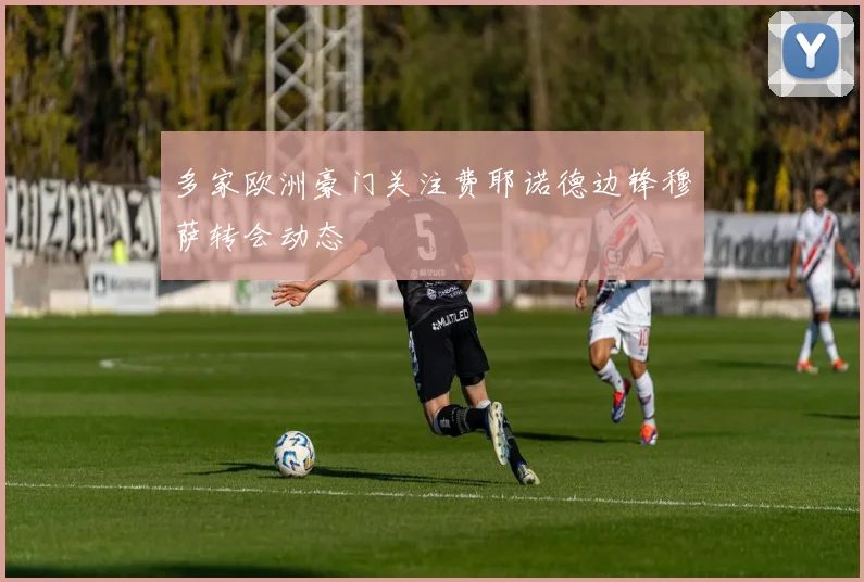 多家欧洲豪门关注费耶诺德边锋穆萨转会动态