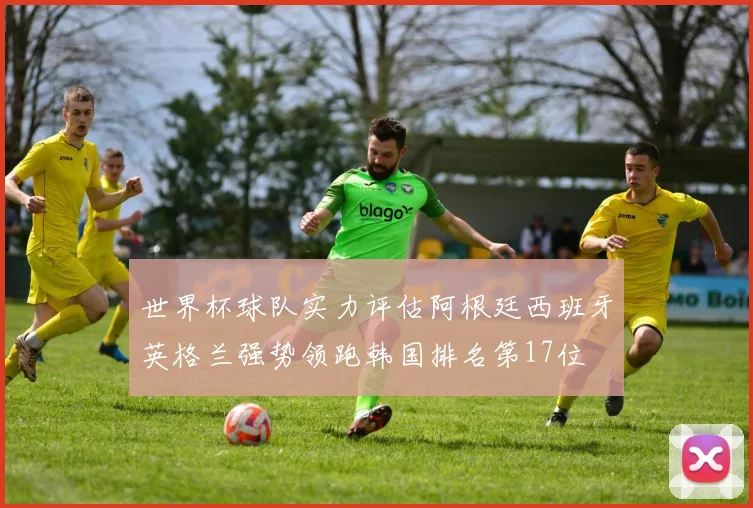 世界杯球队实力评估阿根廷西班牙英格兰强势领跑韩国排名第17位