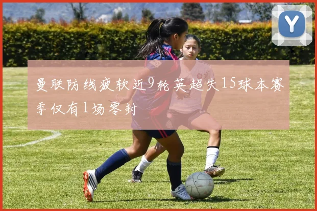 曼联防线疲软近9轮英超失15球本赛季仅有1场零封