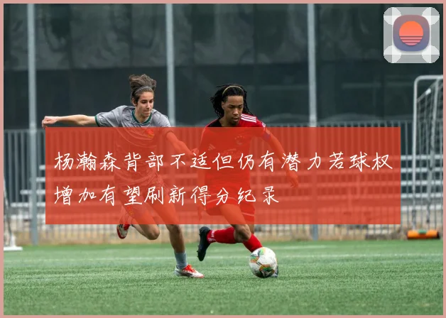 杨瀚森背部不适但仍有潜力若球权增加有望刷新得分纪录