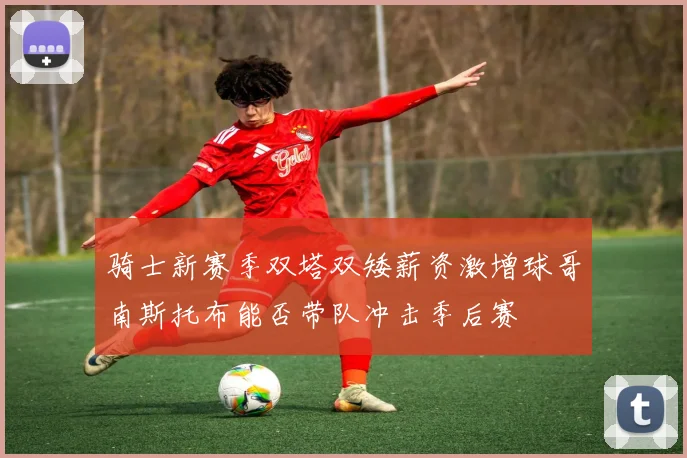 骑士新赛季双塔双矮薪资激增球哥南斯托布能否带队冲击季后赛