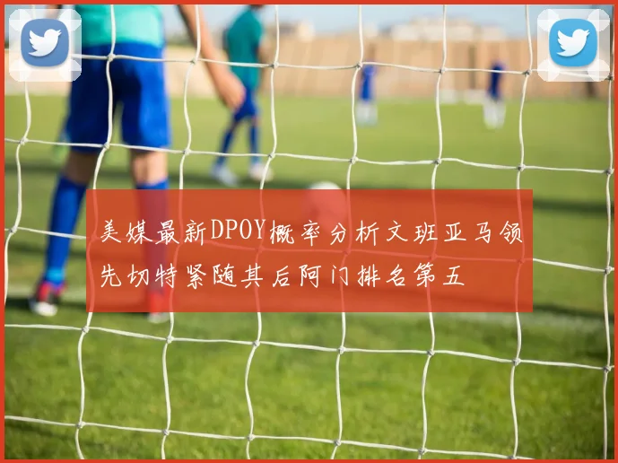 美媒最新DPOY概率分析文班亚马领先切特紧随其后阿门排名第五