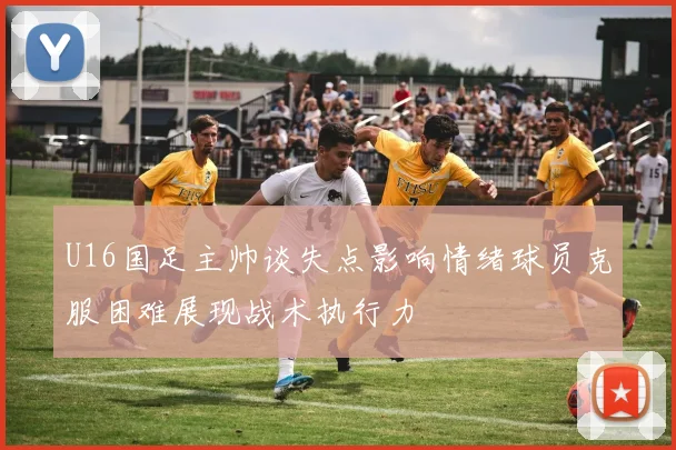 U16国足主帅谈失点影响情绪球员克服困难展现战术执行力