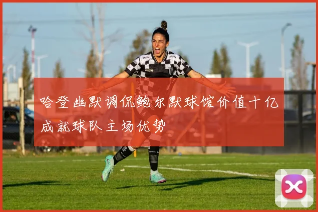 哈登幽默调侃鲍尔默球馆价值十亿成就球队主场优势