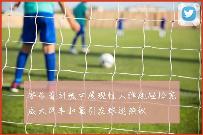 字母哥训练中展现惊人弹跳轻松完成大风车扣篮引发球迷热议