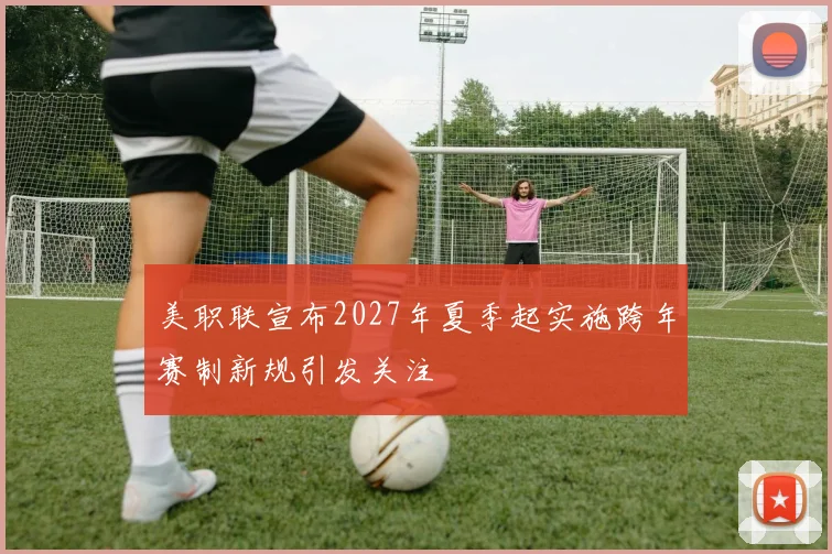 美职联宣布2027年夏季起实施跨年赛制新规引发关注