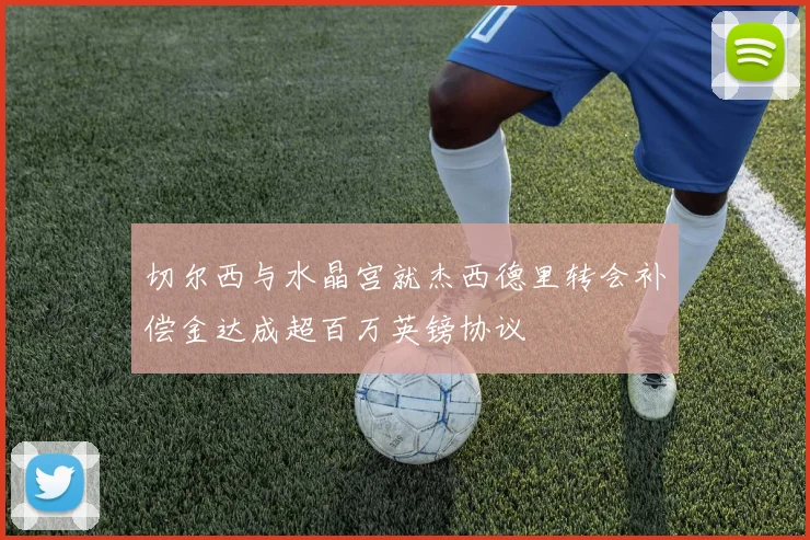 切尔西与水晶宫就杰西德里转会补偿金达成超百万英镑协议