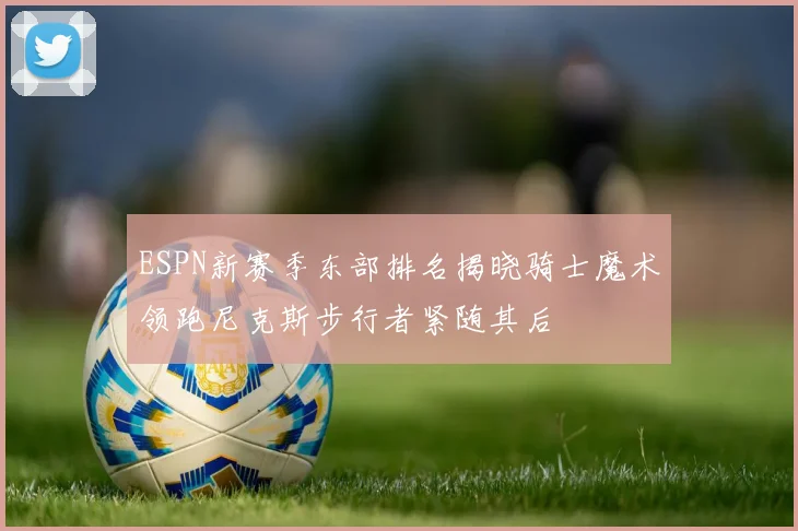 ESPN新赛季东部排名揭晓骑士魔术领跑尼克斯步行者紧随其后