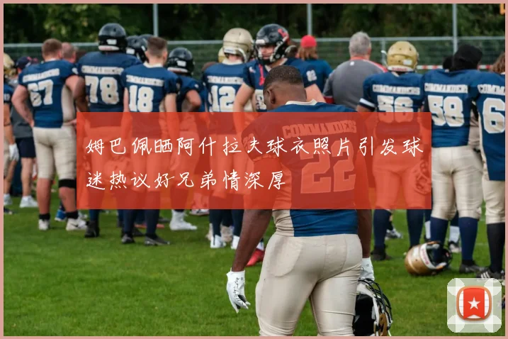 姆巴佩晒阿什拉夫球衣照片引发球迷热议好兄弟情深厚