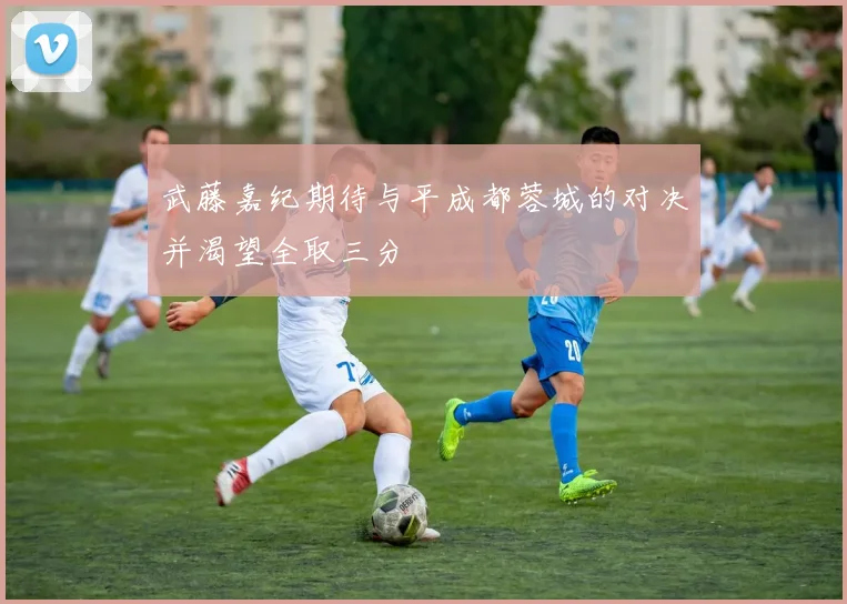 武藤嘉纪期待与平成都蓉城的对决并渴望全取三分