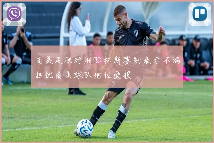 南美足联对洲际杯新赛制表示不满担忧南美球队地位受损