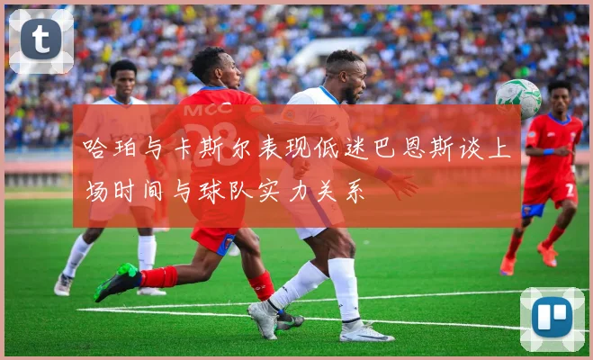 哈珀与卡斯尔表现低迷巴恩斯谈上场时间与球队实力关系