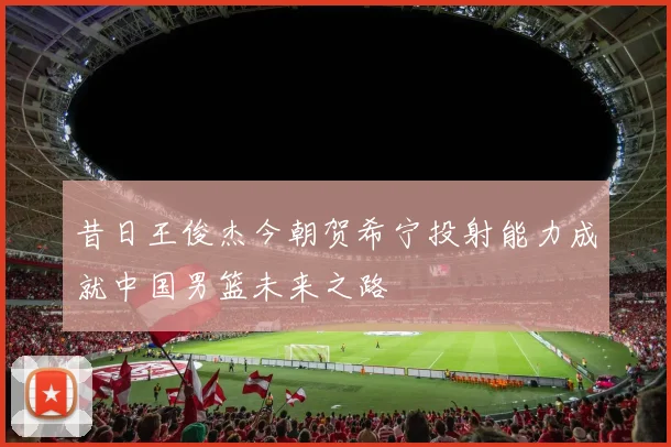 昔日王俊杰今朝贺希宁投射能力成就中国男篮未来之路